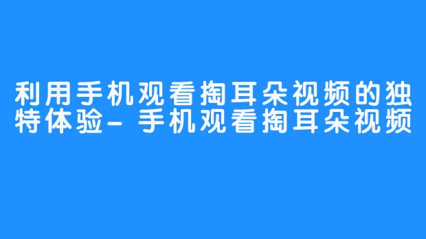 利用手机观看掏耳朵视频的独特体验-手机观看掏耳朵视频