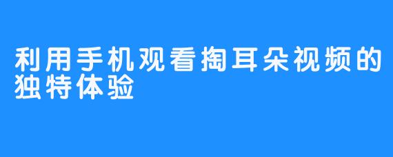 利用手机观看掏耳朵视频的独特体验