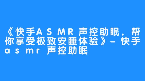 《快手ASMR声控助眠，帮你享受极致安睡体验》-快手asmr声控助眠