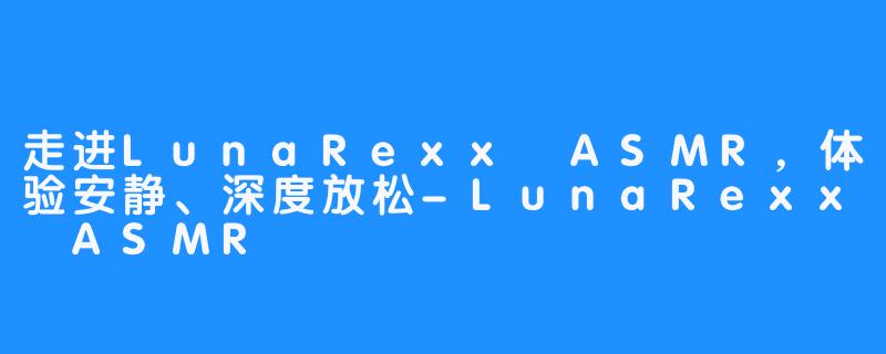 走进LunaRexx ASMR,体验安静、深度放松-LunaRexx ASMR