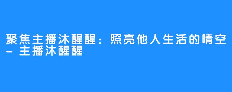 聚焦主播沐醒醒:照亮他人生活的晴空-主播沐醒醒