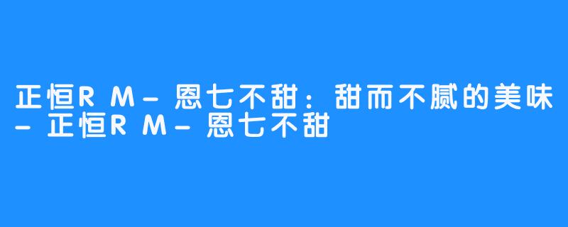 正恒RM-恩七不甜:甜而不腻的美味-正恒RM-恩七不甜