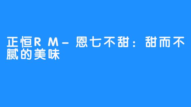 正恒RM-恩七不甜:甜而不腻的美味