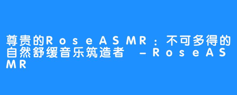 尊贵的RoseASMR:不可多得的自然舒缓音乐筑造者 -RoseASMR