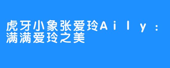 虎牙小象张爱玲Aily:满满爱玲之美