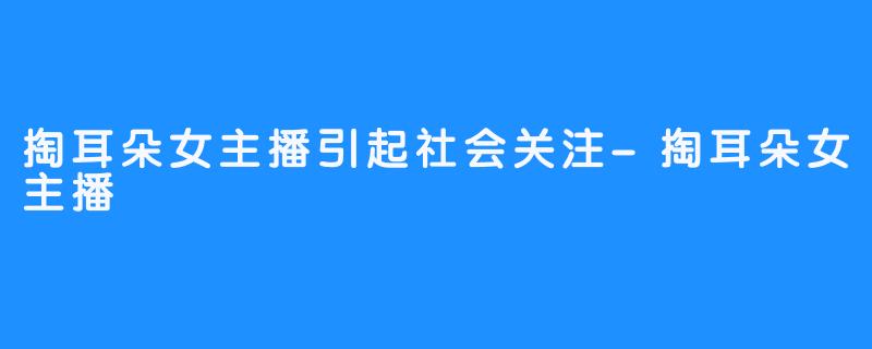 掏耳朵女主播引起社会关注-掏耳朵女主播