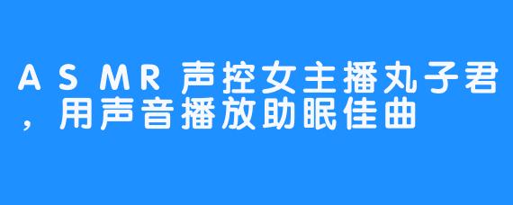 ASMR声控女主播丸子君,用声音播放助眠佳曲