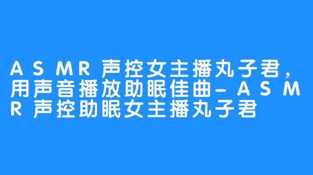 ASMR声控女主播丸子君,用声音播放助眠佳曲-ASMR声控助眠女主播丸子君
