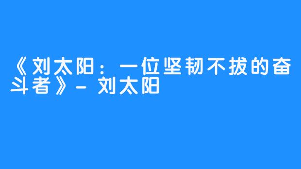《刘太阳:一位坚韧不拔的奋斗者》-刘太阳