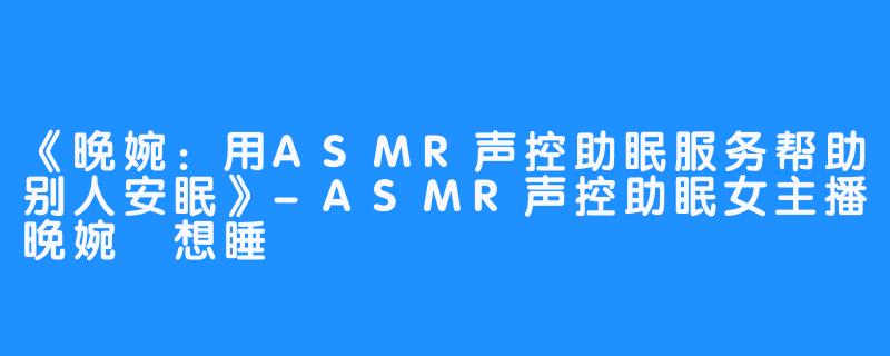 《晚婉：用ASMR声控助眠服务帮助别人安眠》-ASMR声控助眠女主播晚婉吥想睡