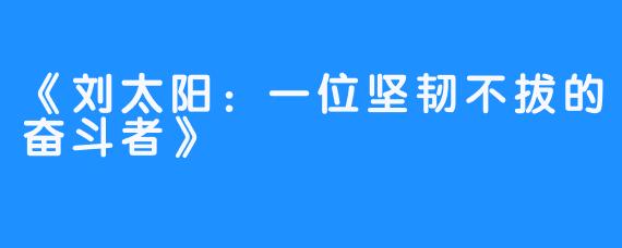 《刘太阳:一位坚韧不拔的奋斗者》