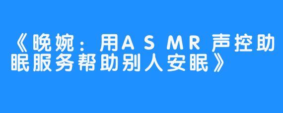 《晚婉：用ASMR声控助眠服务帮助别人安眠》