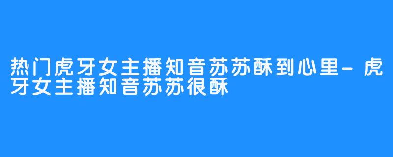 热门虎牙女主播知音苏苏酥到心里-虎牙女主播知音苏苏很酥