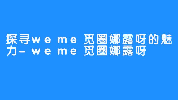 探寻weme觅圈娜露呀的魅力-weme觅圈娜露呀