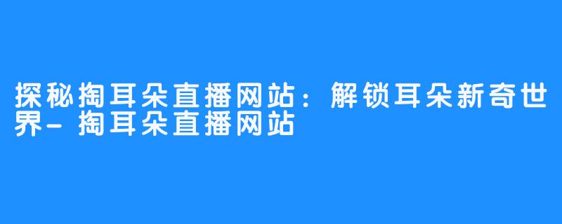 探秘掏耳朵直播网站：解锁耳朵新奇世界-掏耳朵直播网站