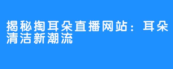 揭秘掏耳朵直播网站：耳朵清洁新潮流