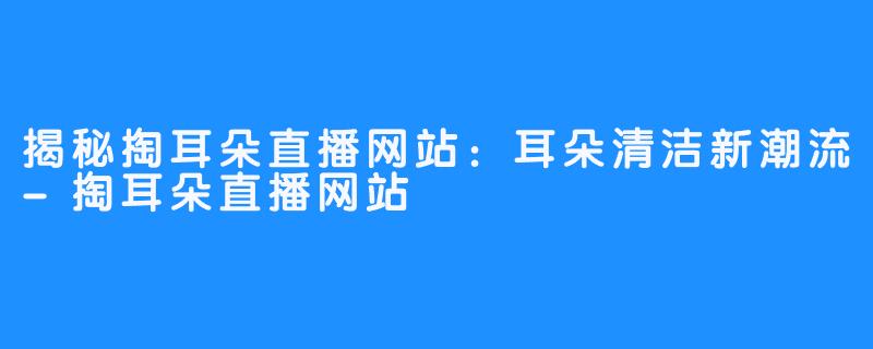 揭秘掏耳朵直播网站:耳朵清洁新潮流-掏耳朵直播网站
