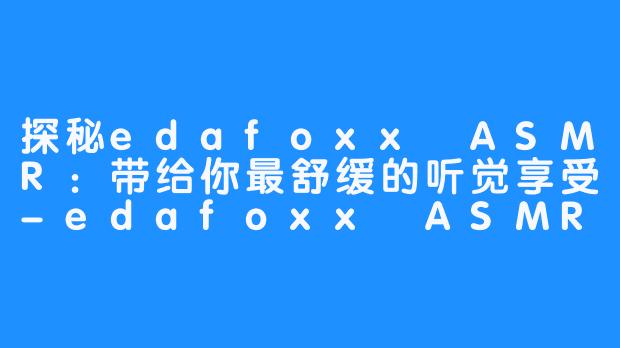 探秘edafoxx ASMR：带给你最舒缓的听觉享受-edafoxx ASMR