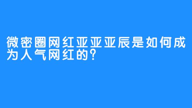 微密圈网红亚亚亚辰是如何成为人气网红的？