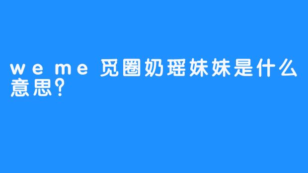 weme觅圈奶瑶妹妹是什么意思？