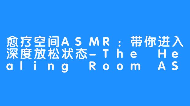 愈疗空间ASMR:带你进入深度放松状态-The Healing Room ASMR