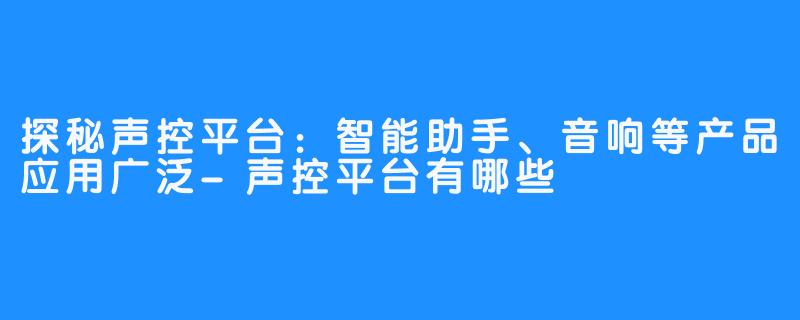探秘声控平台:智能助手、音响等产品应用广泛-声控平台有哪些
