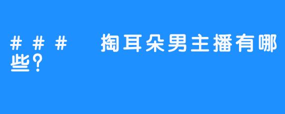 ### 掏耳朵男主播有哪些？