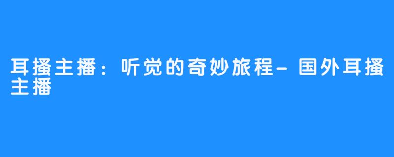 耳搔主播:听觉的奇妙旅程-国外耳搔主播
