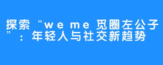 探索“weme觅圈左公子”：年轻人与社交新趋势
