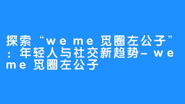 探索“weme觅圈左公子”：年轻人与社交新趋势-weme觅圈左公子