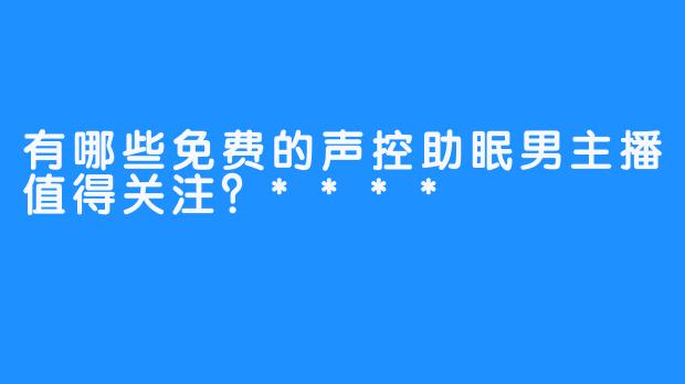 有哪些免费的声控助眠男主播值得关注？****