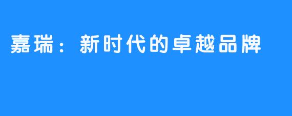 嘉瑞:新时代的卓越品牌