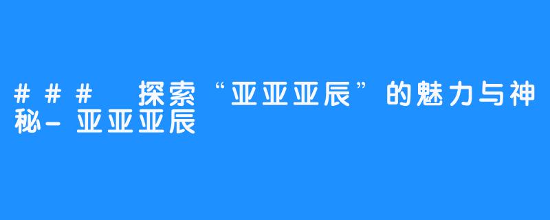 ### 探索“亚亚亚辰”的魅力与神秘-亚亚亚辰