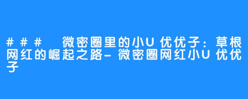 ### 微密圈里的小U优优子:草根网红的崛起之路-微密圈网红小U优优子