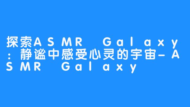 探索ASMR Galaxy:静谧中感受心灵的宇宙-ASMR Galaxy
