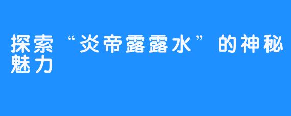 探索“炎帝露露水”的神秘魅力