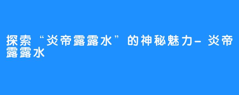 探索“炎帝露露水”的神秘魅力-炎帝露露水