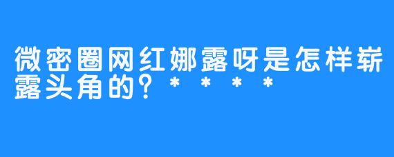 微密圈网红娜露呀是怎样崭露头角的？****