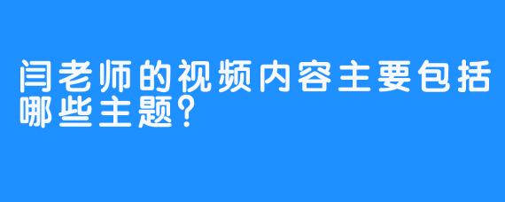 闫老师的视频内容主要包括哪些主题？