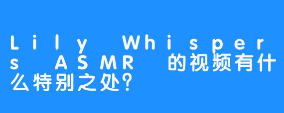 Lily Whispers ASMR 的视频有什么特别之处？