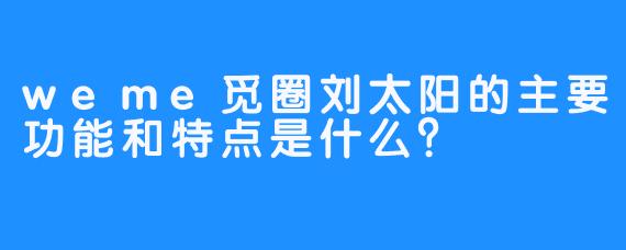 weme觅圈刘太阳的主要功能和特点是什么？