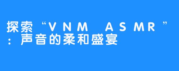 探索“VNM ASMR”:声音的柔和盛宴