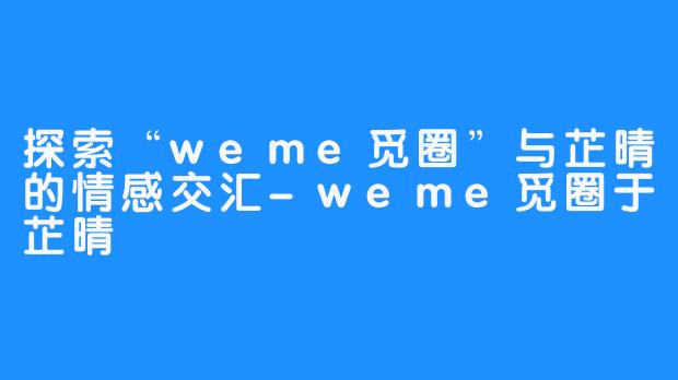探索“weme觅圈”与芷晴的情感交汇-weme觅圈于芷晴