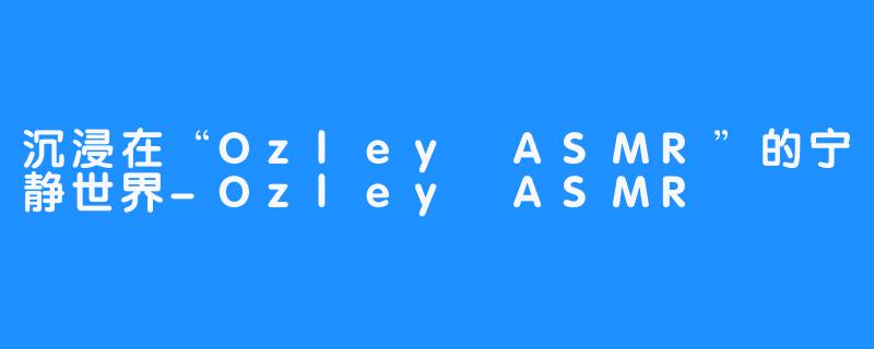 沉浸在“Ozley ASMR”的宁静世界-Ozley ASMR
