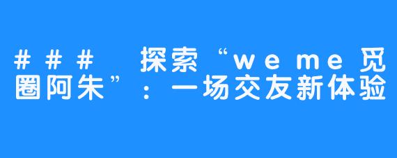### 探索“weme觅圈阿朱”：一场交友新体验