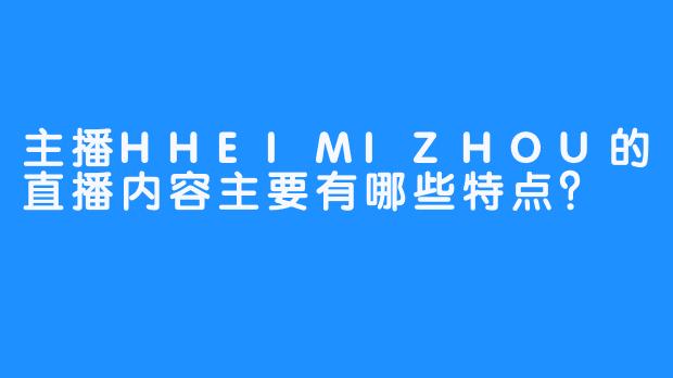 主播HHEIMIZHOU的直播内容主要有哪些特点？