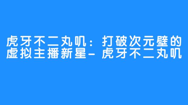 虎牙不二丸叽：打破次元壁的虚拟主播新星-虎牙不二丸叽