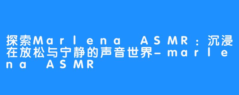 探索Marlena ASMR:沉浸在放松与宁静的声音世界-marlena ASMR