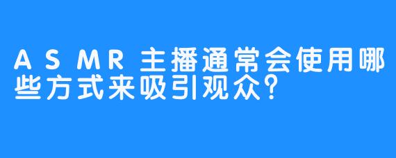 ASMR主播通常会使用哪些方式来吸引观众？