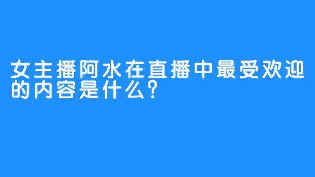 女主播阿水在直播中最受欢迎的内容是什么？  